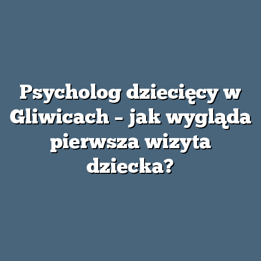Psycholog dziecięcy w Gliwicach – jak wygląda pierwsza wizyta dziecka?