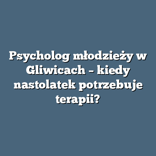 Psycholog młodzieży w Gliwicach – kiedy nastolatek potrzebuje terapii?