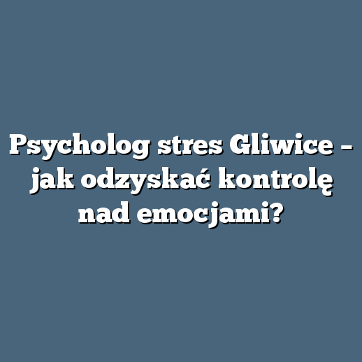 Psycholog stres Gliwice – jak odzyskać kontrolę nad emocjami?