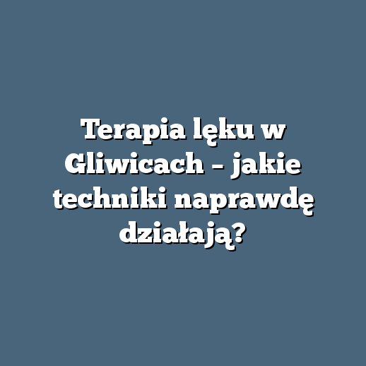Terapia lęku w Gliwicach – jakie techniki naprawdę działają?
