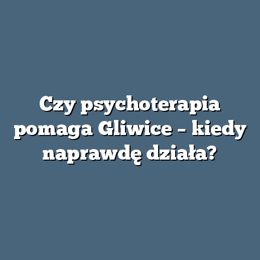 Czy psychoterapia pomaga Gliwice – kiedy naprawdę działa?