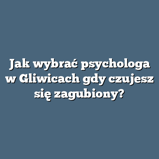 Jak wybrać psychologa w Gliwicach gdy czujesz się zagubiony?