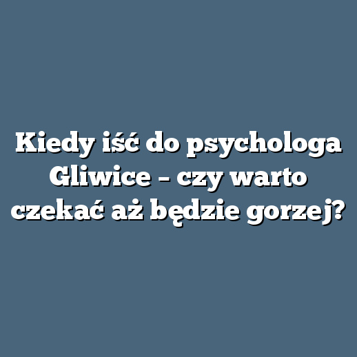 Kiedy iść do psychologa Gliwice – czy warto czekać aż będzie gorzej?