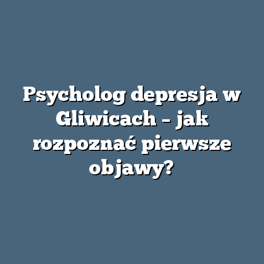 Psycholog depresja w Gliwicach – jak rozpoznać pierwsze objawy?