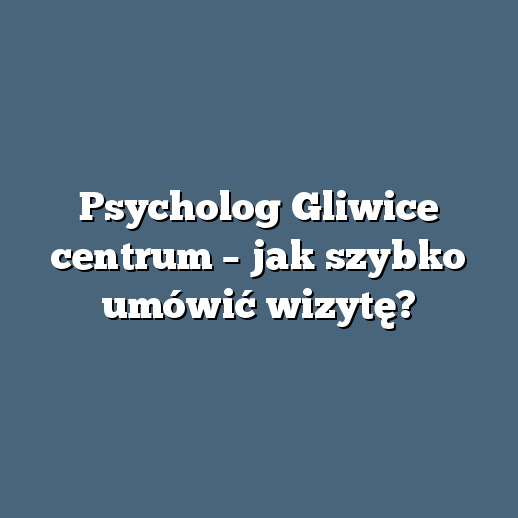 Psycholog Gliwice centrum – jak szybko umówić wizytę?