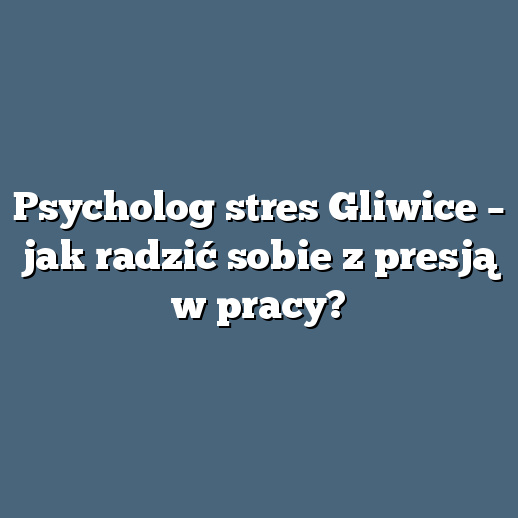 Psycholog stres Gliwice – jak radzić sobie z presją w pracy?