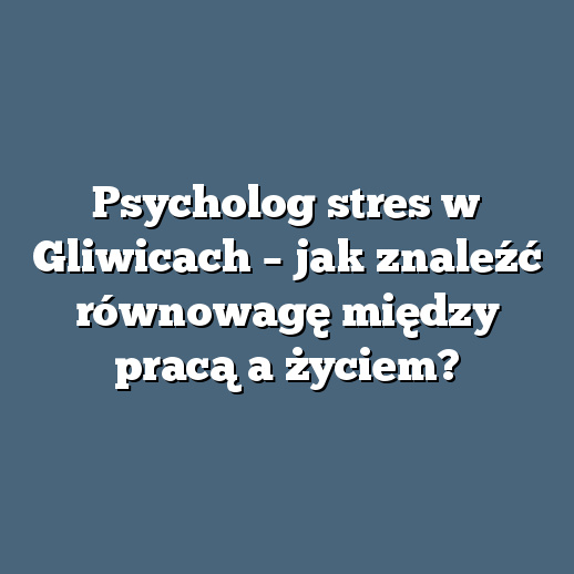Psycholog stres w Gliwicach – jak znaleźć równowagę między pracą a życiem?