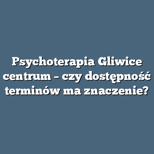 Psychoterapia Gliwice centrum – czy dostępność terminów ma znaczenie?