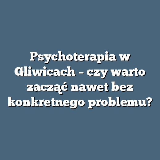 Psychoterapia w Gliwicach – czy warto zacząć nawet bez konkretnego problemu?