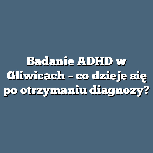 Badanie ADHD w Gliwicach – co dzieje się po otrzymaniu diagnozy?
