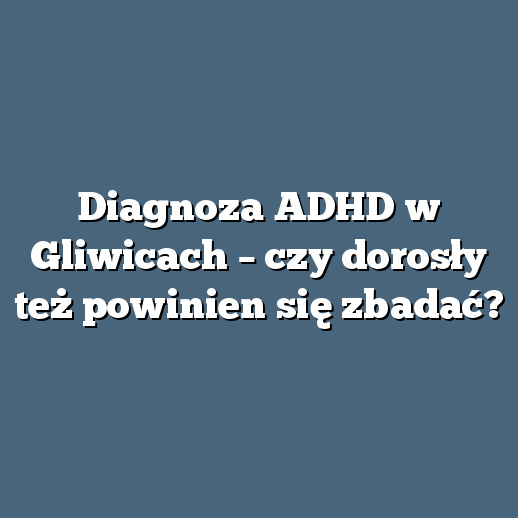 Diagnoza ADHD w Gliwicach – czy dorosły też powinien się zbadać?