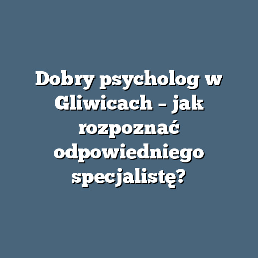 Dobry psycholog w Gliwicach – jak rozpoznać odpowiedniego specjalistę?