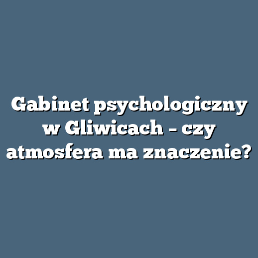 Gabinet psychologiczny w Gliwicach – czy atmosfera ma znaczenie?