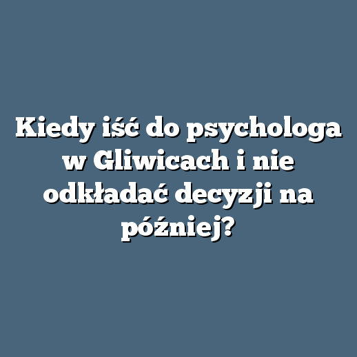 Kiedy iść do psychologa w Gliwicach i nie odkładać decyzji na później?