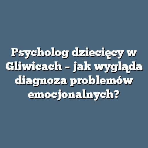 Psycholog dziecięcy w Gliwicach – jak wygląda diagnoza problemów emocjonalnych?