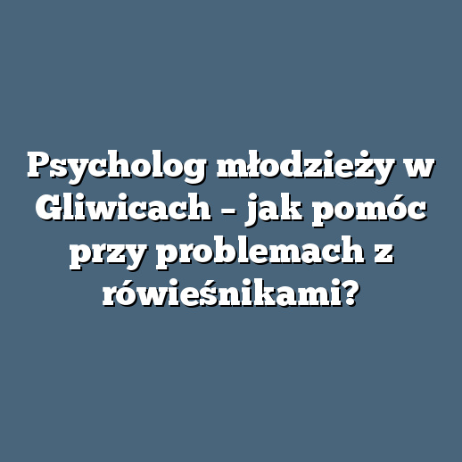 Psycholog młodzieży w Gliwicach – jak pomóc przy problemach z rówieśnikami?