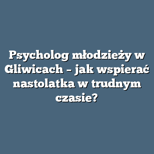 Psycholog młodzieży w Gliwicach – jak wspierać nastolatka w trudnym czasie?