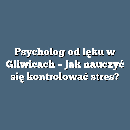 Psycholog od lęku w Gliwicach – jak nauczyć się kontrolować stres?