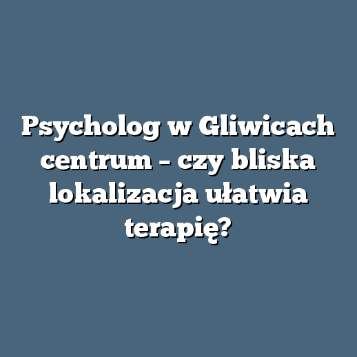 Psycholog w Gliwicach centrum – czy bliska lokalizacja ułatwia terapię?