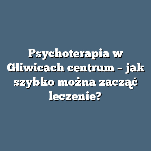 Psychoterapia w Gliwicach centrum – jak szybko można zacząć leczenie?