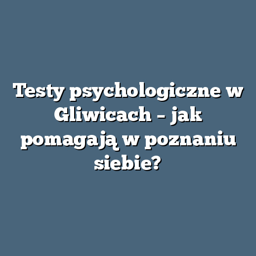 Testy psychologiczne w Gliwicach – jak pomagają w poznaniu siebie?