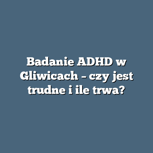 Badanie ADHD w Gliwicach – czy jest trudne i ile trwa?