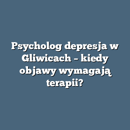 Psycholog depresja w Gliwicach – kiedy objawy wymagają terapii?