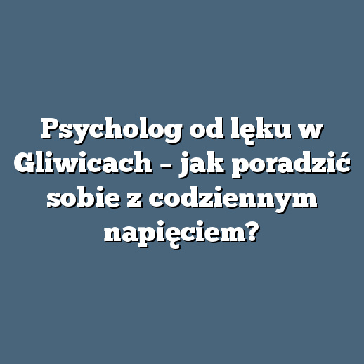 Psycholog od lęku w Gliwicach – jak poradzić sobie z codziennym napięciem?