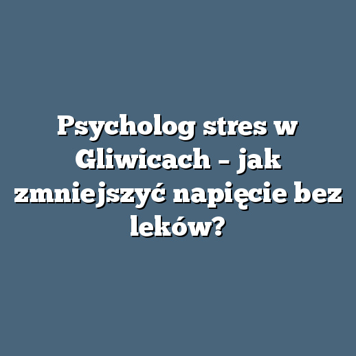 Psycholog stres w Gliwicach – jak zmniejszyć napięcie bez leków?