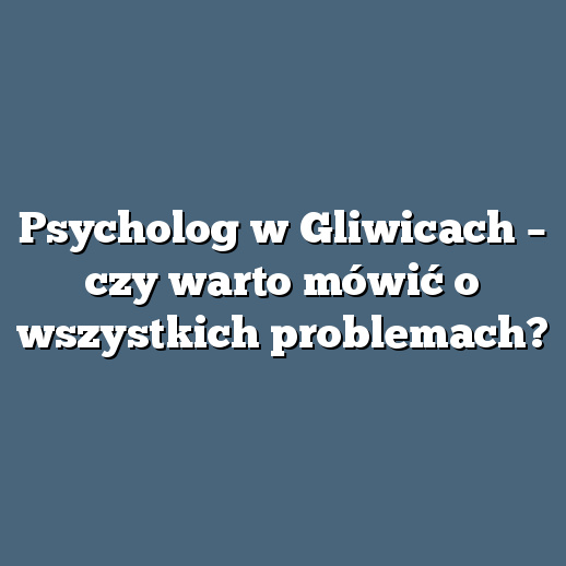 Psycholog w Gliwicach – czy warto mówić o wszystkich problemach?