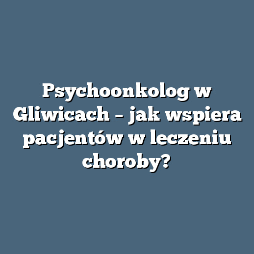 Psychoonkolog w Gliwicach – jak wspiera pacjentów w leczeniu choroby?