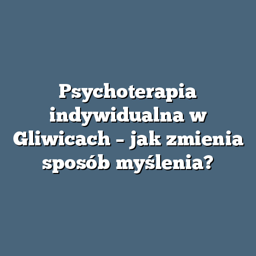 Psychoterapia indywidualna w Gliwicach – jak zmienia sposób myślenia?