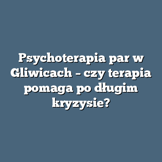 Psychoterapia par w Gliwicach – czy terapia pomaga po długim kryzysie?