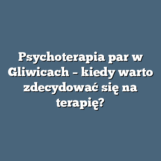 Psychoterapia par w Gliwicach – kiedy warto zdecydować się na terapię?