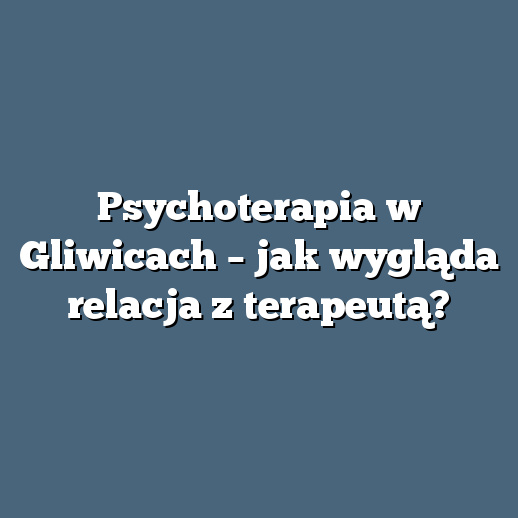 Psychoterapia w Gliwicach – jak wygląda relacja z terapeutą?