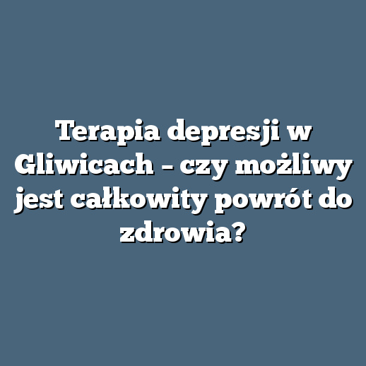 Terapia depresji w Gliwicach – czy możliwy jest całkowity powrót do zdrowia?
