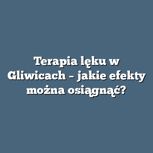 Terapia lęku w Gliwicach – jakie efekty można osiągnąć?
