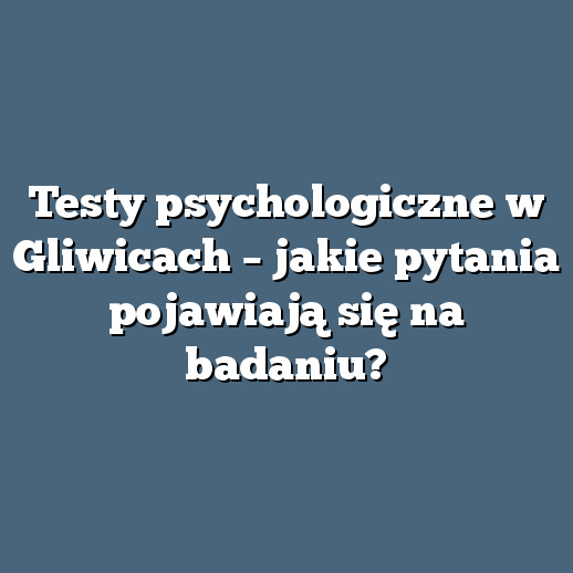 Testy psychologiczne w Gliwicach – jakie pytania pojawiają się na badaniu?